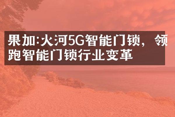 果加:火河5G智能门锁，领跑智能门锁行业变革