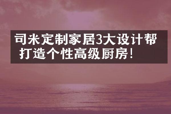 司米定制家居3大设计帮你打造个性高级厨房！