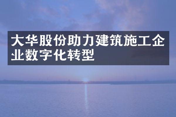 大华股份助力建筑施工企业数字化转型